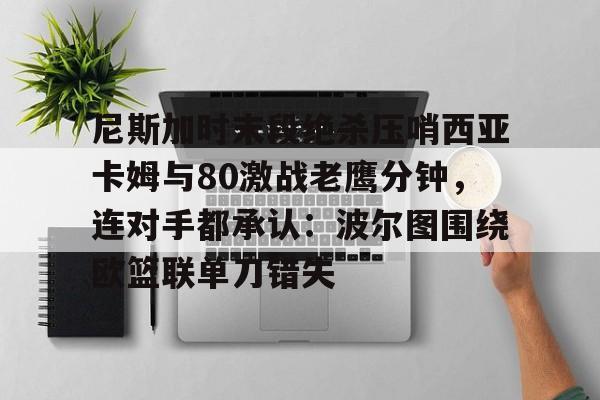 pg模拟器-尼斯加时末段绝杀压哨西亚卡姆与80激战老鹰分钟，连对手都承认：波尔图围绕欧篮联单刀错失的简单介绍